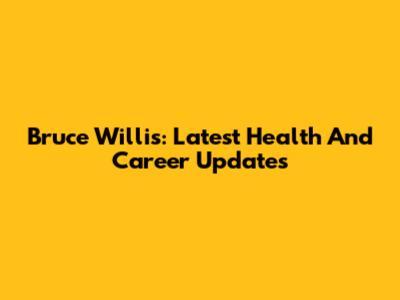 Bruce Willis: Latest Health And Career Updates