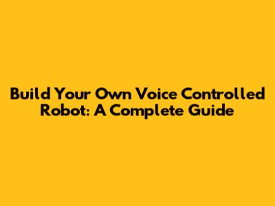 Build Your Own Voice Controlled Robot: A Complete Guide