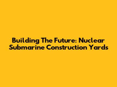 Building The Future: Nuclear Submarine Construction Yards