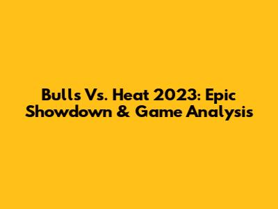 Bulls Vs. Heat 2023: Epic Showdown & Game Analysis