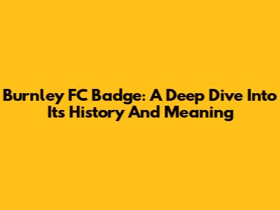 Burnley FC Badge: A Deep Dive Into Its History And Meaning