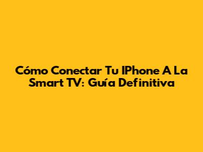 Cómo Conectar Tu IPhone A La Smart TV: Guía Definitiva