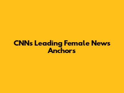 CNN's Leading Female News Anchors