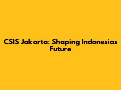 CSIS Jakarta: Shaping Indonesia's Future