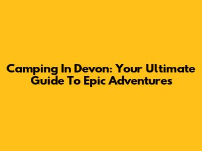 Camping In Devon: Your Ultimate Guide To Epic Adventures
