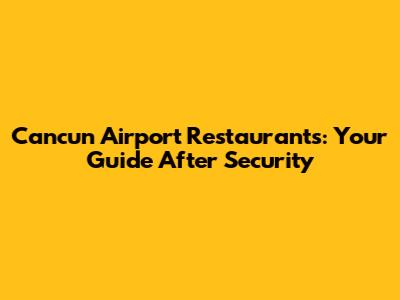 Cancun Airport Restaurants: Your Guide After Security