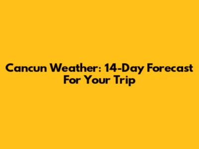Cancun Weather: 14-Day Forecast For Your Trip