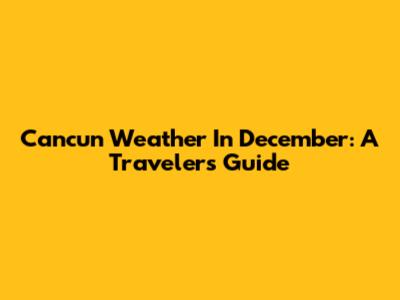 Cancun Weather In December: A Traveler's Guide