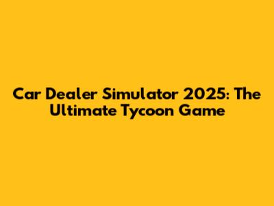 Car Dealer Simulator 2025: The Ultimate Tycoon Game