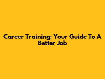 Career Training: Your Guide To A Better Job