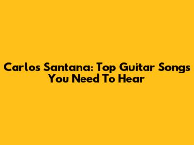 Carlos Santana: Top Guitar Songs You Need To Hear