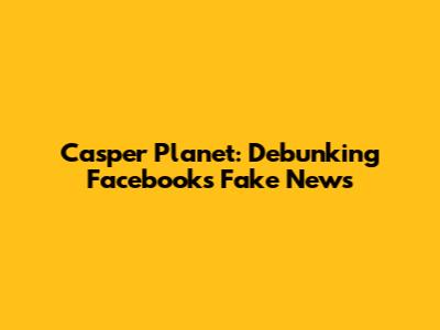Casper Planet: Debunking Facebook's Fake News