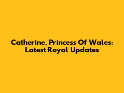 Catherine, Princess Of Wales: Latest Royal Updates