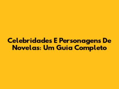 Celebridades E Personagens De Novelas: Um Guia Completo