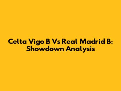 Celta Vigo B Vs Real Madrid B: Showdown Analysis