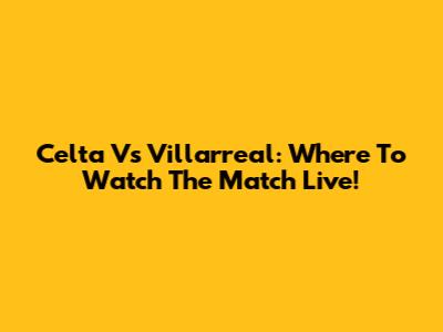 Celta Vs Villarreal: Where To Watch The Match Live!