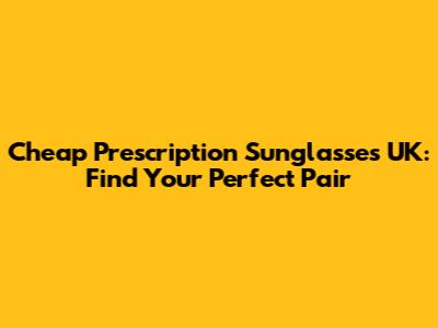 Cheap Prescription Sunglasses UK: Find Your Perfect Pair
