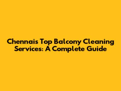 Chennai's Top Balcony Cleaning Services: A Complete Guide