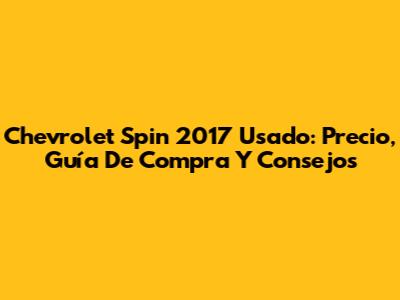 Chevrolet Spin 2017 Usado: Precio, Guía De Compra Y Consejos