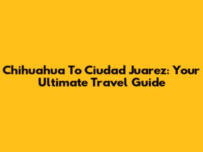 Chihuahua To Ciudad Juarez: Your Ultimate Travel Guide
