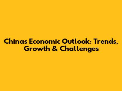 China's Economic Outlook: Trends, Growth & Challenges