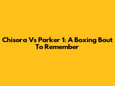 Chisora Vs Parker 1: A Boxing Bout To Remember