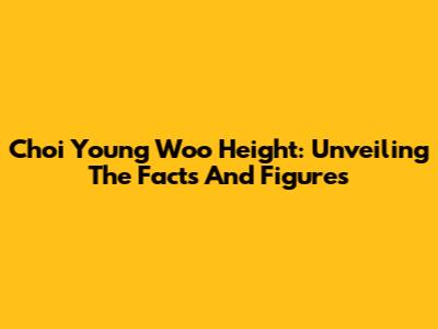 Choi Young Woo Height: Unveiling The Facts And Figures