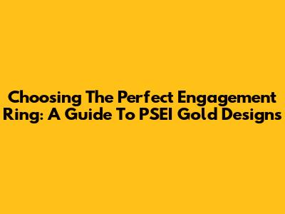 Choosing The Perfect Engagement Ring: A Guide To PSEI Gold Designs