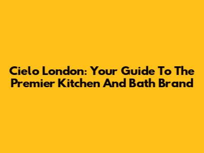 Cielo London: Your Guide To The Premier Kitchen And Bath Brand