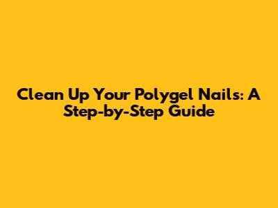 Clean Up Your Polygel Nails: A Step-by-Step Guide