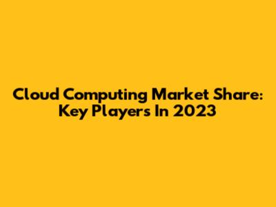Cloud Computing Market Share: Key Players In 2023