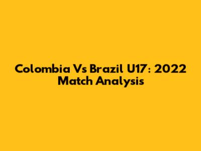 Colombia Vs Brazil U17: 2022 Match Analysis