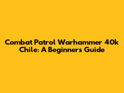 Combat Patrol Warhammer 40k Chile: A Beginner's Guide