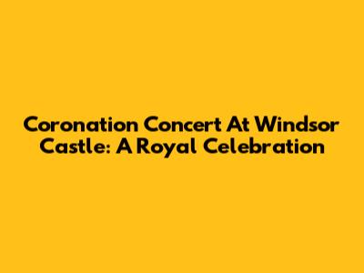 Coronation Concert At Windsor Castle: A Royal Celebration