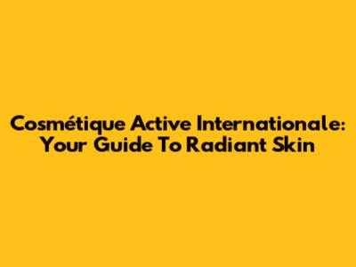 Cosmétique Active Internationale: Your Guide To Radiant Skin