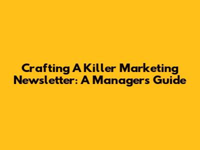 Crafting A Killer Marketing Newsletter: A Manager's Guide