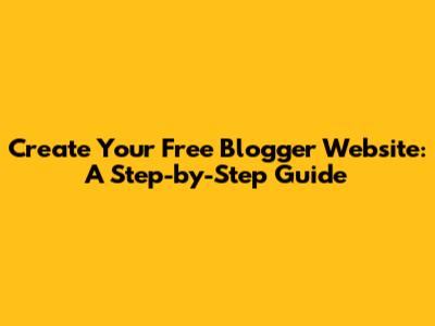 Create Your Free Blogger Website: A Step-by-Step Guide
