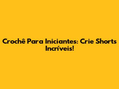 Crochê Para Iniciantes: Crie Shorts Incríveis!