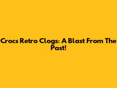 Crocs Retro Clogs: A Blast From The Past!