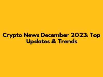 Crypto News December 2023: Top Updates & Trends