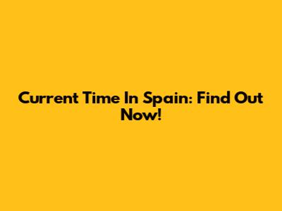 Current Time In Spain: Find Out Now!