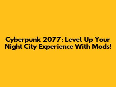 Cyberpunk 2077: Level Up Your Night City Experience With Mods!
