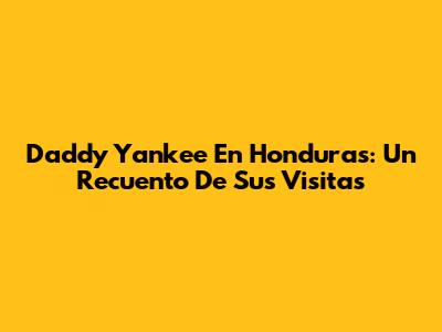 Daddy Yankee En Honduras: Un Recuento De Sus Visitas