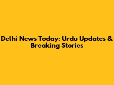 Delhi News Today: Urdu Updates & Breaking Stories