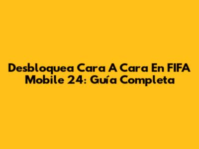 Desbloquea Cara A Cara En FIFA Mobile 24: Guía Completa