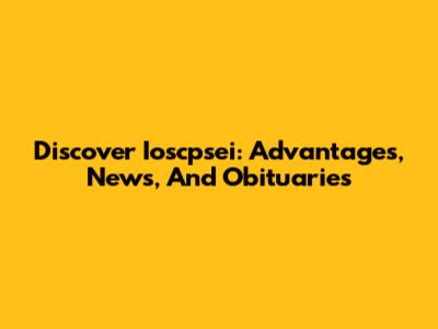 Discover Ioscpsei: Advantages, News, And Obituaries