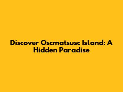 Discover Oscmatsusc Island: A Hidden Paradise