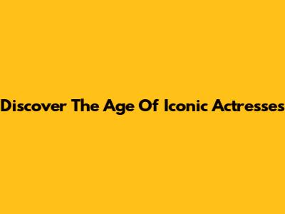 Discover The Age Of Iconic Actresses