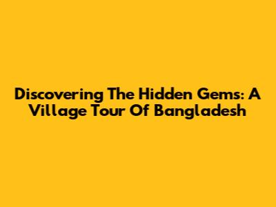 Discovering The Hidden Gems: A Village Tour Of Bangladesh