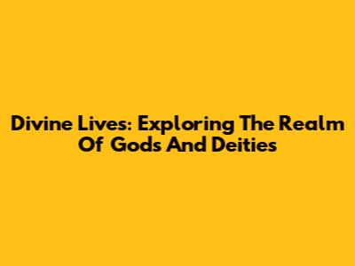 Divine Lives: Exploring The Realm Of Gods And Deities